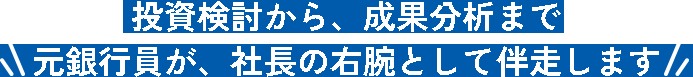 投資検討から、成果分析まで元銀行員が、社長の右腕として伴走します